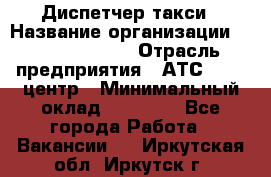 Диспетчер такси › Название организации ­ Ecolife taxi › Отрасль предприятия ­ АТС, call-центр › Минимальный оклад ­ 30 000 - Все города Работа » Вакансии   . Иркутская обл.,Иркутск г.